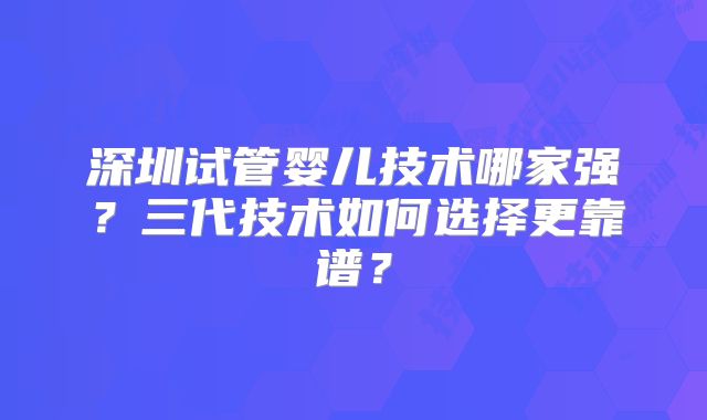 深圳试管婴儿技术哪家强？三代技术如何选择更靠谱？