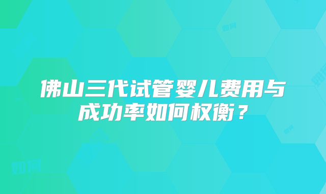 佛山三代试管婴儿费用与成功率如何权衡?