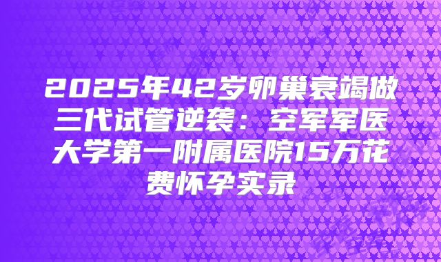 2025年42岁卵巢衰竭做三代试管逆袭：空军军医大学第一附属医院15万花费怀孕实录