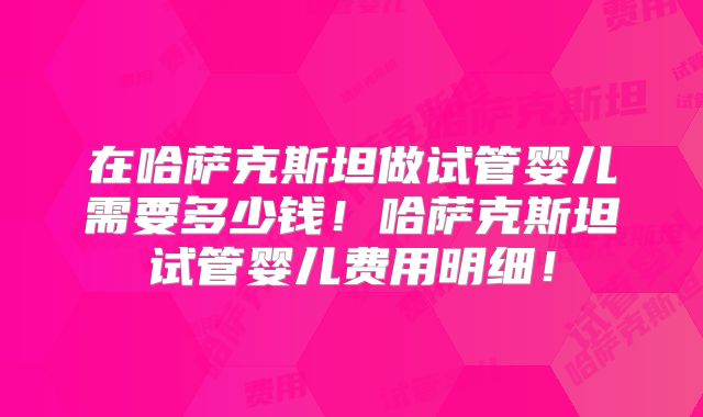 在哈萨克斯坦做试管婴儿需要多少钱!哈萨克斯坦试管婴儿费用明细!