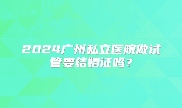 2024广州私立医院做试管要结婚证吗？