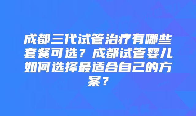 成都三代试管治疗有哪些套餐可选？成都试管婴儿如何选择最适合自己的方案？