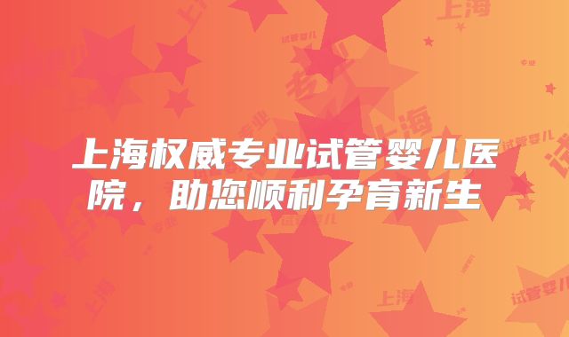 上海权威专业试管婴儿医院，助您顺利孕育新生