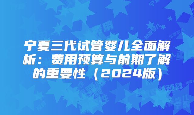 宁夏三代试管婴儿全面解析:费用预算与前期了解的重要性(2024版)