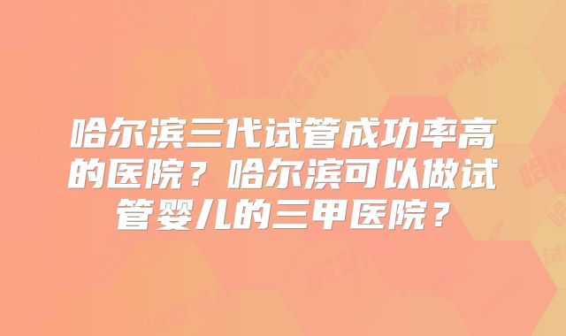 哈尔滨三代试管成功率高的医院？哈尔滨可以做试管婴儿的三甲医院？
