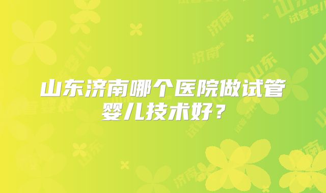 山东济南哪个医院做试管婴儿技术好？
