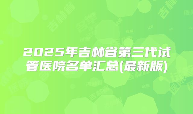 2025年吉林省第三代试管医院名单汇总(最新版)