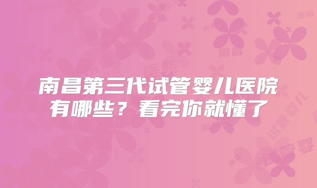 南昌第三代试管婴儿医院有哪些？看完你就懂了