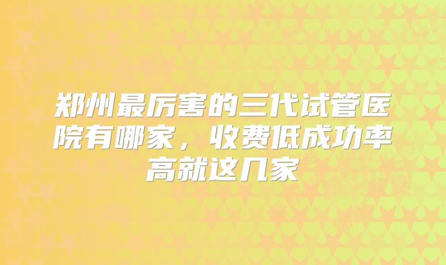 郑州最厉害的三代试管医院有哪家，收费低成功率高就这几家