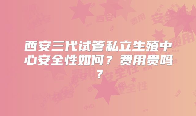 西安三代试管私立生殖中心安全性如何？费用贵吗？