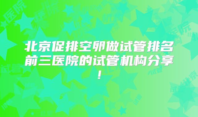 北京促排空卵做试管排名前三医院的试管机构分享!