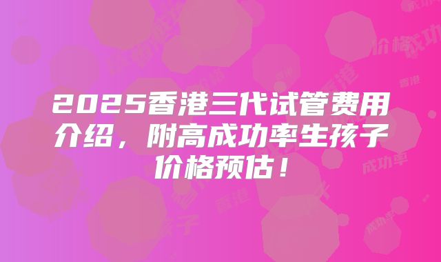 2025香港三代试管费用介绍，附高成功率生孩子价格预估！