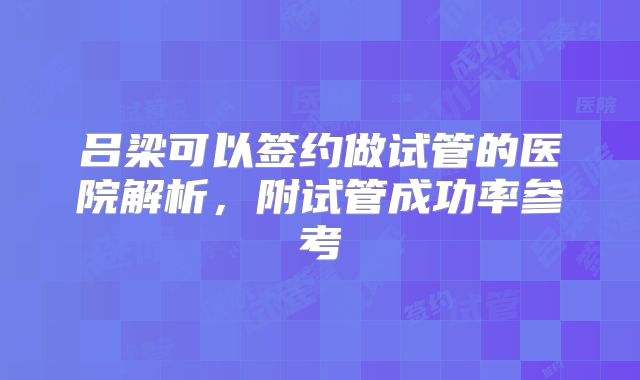 吕梁可以签约做试管的医院解析,附试管成功率参考