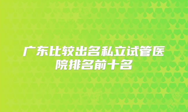 广东比较出名私立试管医院排名前十名