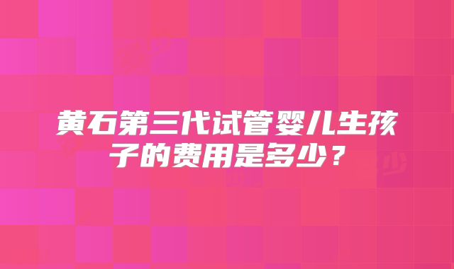 黄石第三代试管婴儿生孩子的费用是多少？