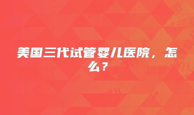 美国三代试管婴儿医院，怎么？