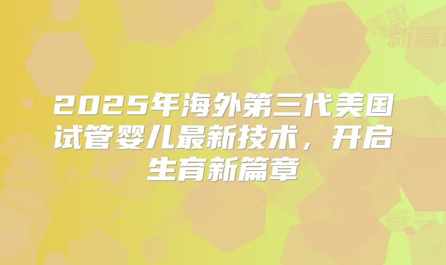 2025年海外第三代美国试管婴儿最新技术，开启生育新篇章