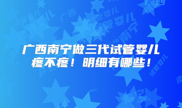 广西南宁做三代试管婴儿疼不疼！明细有哪些！