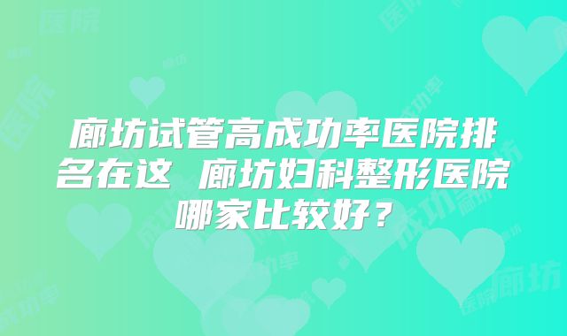 廊坊试管高成功率医院排名在这 廊坊妇科整形医院哪家比较好？