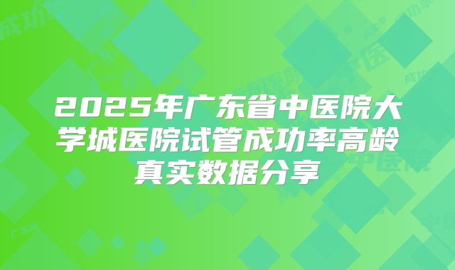 2025年广东省中医院大学城医院试管成功率高龄真实数据分享