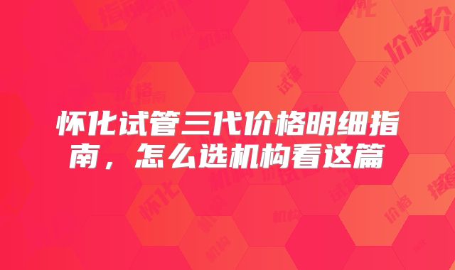 怀化试管三代价格明细指南，怎么选机构看这篇