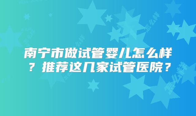 南宁市做试管婴儿怎么样?推荐这几家试管医院?