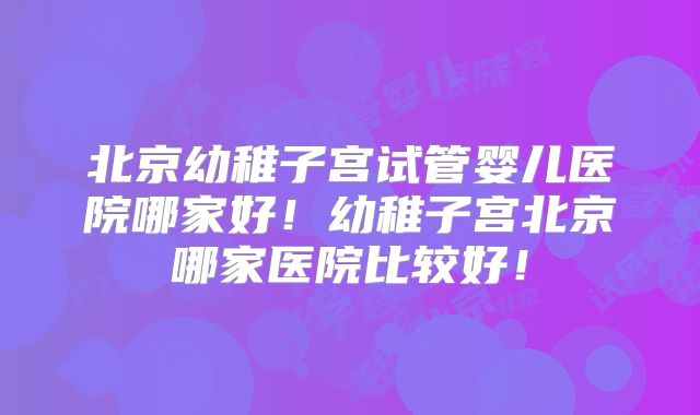 北京幼稚子宫试管婴儿医院哪家好！幼稚子宫北京哪家医院比较好！
