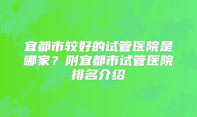 宜都市较好的试管医院是哪家？附宜都市试管医院排名介绍