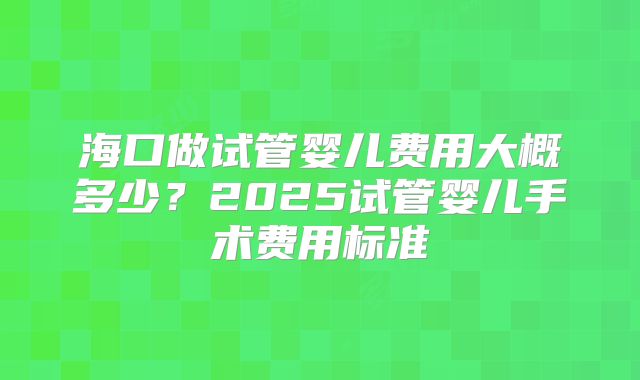 海口做试管婴儿费用大概多少？2025试管婴儿手术费用标准