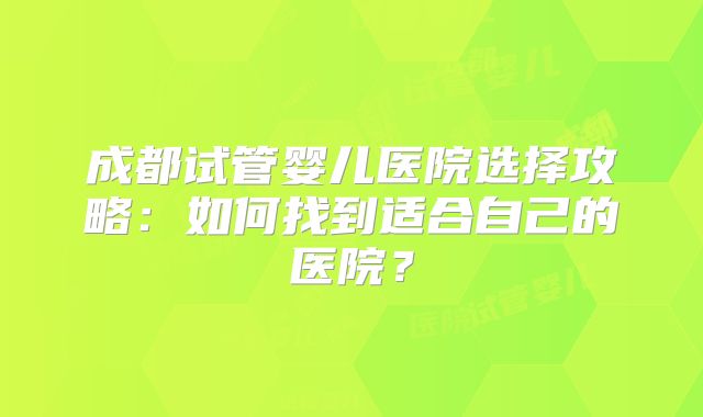 成都试管婴儿医院选择攻略：如何找到适合自己的医院？