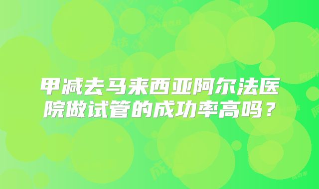 甲减去马来西亚阿尔法医院做试管的成功率高吗？