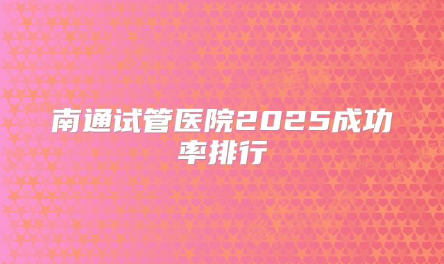 南通试管医院2025成功率排行