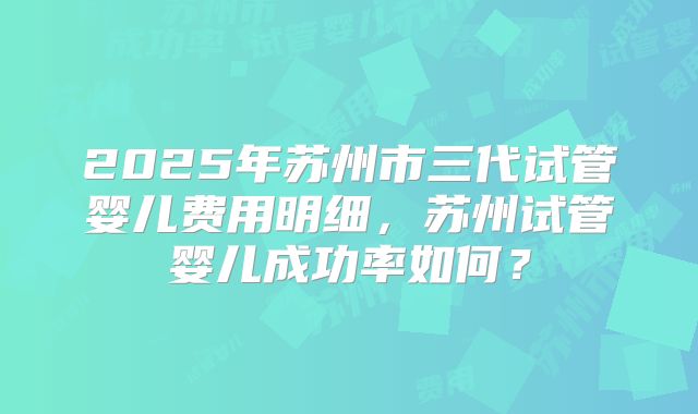 2025年苏州市三代试管婴儿费用明细，苏州试管婴儿成功率如何？