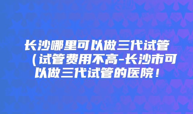 长沙哪里可以做三代试管(试管费用不高-长沙市可以做三代试管的医院!