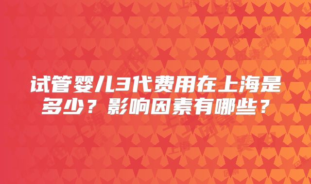 试管婴儿3代费用在上海是多少？影响因素有哪些？