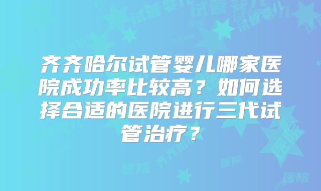 齐齐哈尔试管婴儿哪家医院成功率比较高？如何选择合适的医院进行三代试管治疗？