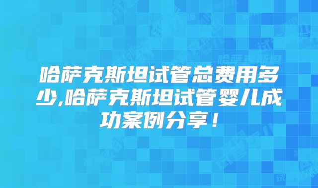 哈萨克斯坦试管总费用多少,哈萨克斯坦试管婴儿成功案例分享！