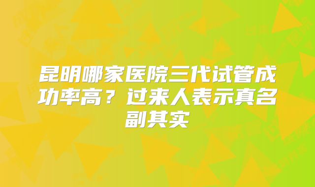 昆明哪家医院三代试管成功率高？过来人表示真名副其实