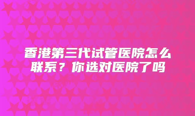 香港第三代试管医院怎么联系？你选对医院了吗