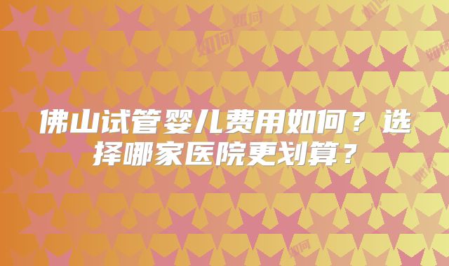 佛山试管婴儿费用如何？选择哪家医院更划算？