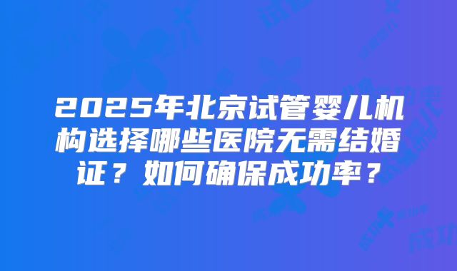 2025年北京试管婴儿机构选择哪些医院无需结婚证？如何确保成功率？