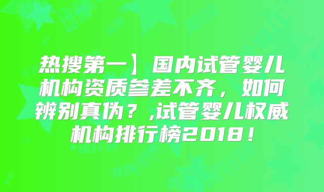 热搜第一】国内试管婴儿机构资质参差不齐，如何辨别真伪？,试管婴儿权威机构排行榜2018！