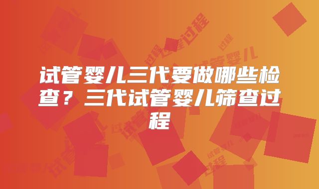 试管婴儿三代要做哪些检查？三代试管婴儿筛查过程