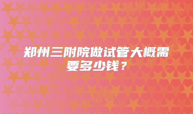 郑州三附院做试管大概需要多少钱？