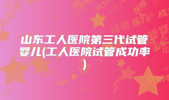 山东工人医院第三代试管婴儿(工人医院试管成功率)