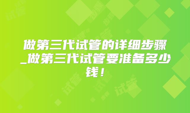 做第三代试管的详细步骤_做第三代试管要准备多少钱！