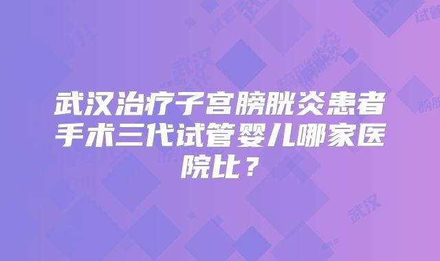 武汉治疗子宫膀胱炎患者手术三代试管婴儿哪家医院比?