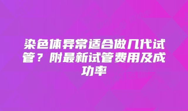 染色体异常适合做几代试管？附最新试管费用及成功率