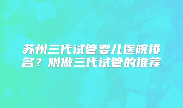 苏州三代试管婴儿医院排名？附做三代试管的推荐