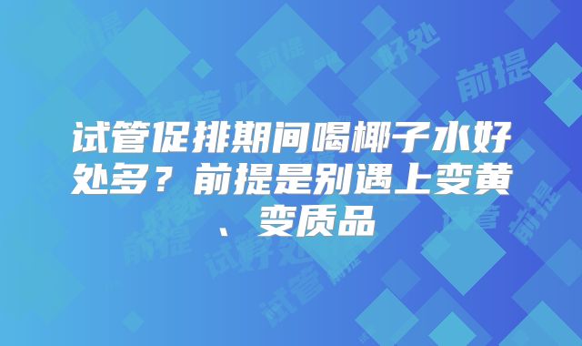 试管促排期间喝椰子水好处多？前提是别遇上变黄、变质品